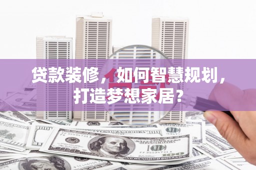 阿勒泰贷款装修，如何智慧规划，打造梦想家居？