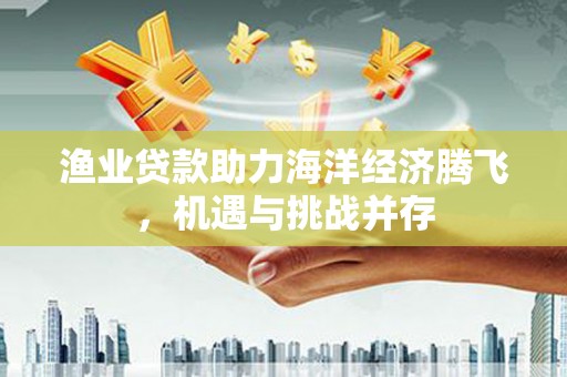 阿勒泰渔业贷款助力海洋经济腾飞，机遇与挑战并存