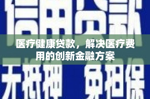 阿勒泰医疗健康贷款，解决医疗费用的创新金融方案