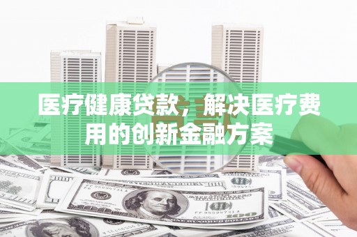 阿勒泰医疗健康贷款，解决医疗费用的创新金融方案